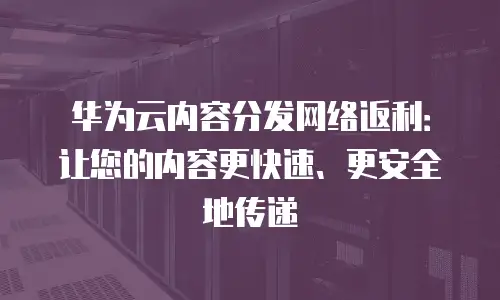 华为云内容分发网络返利：让您的内容更快速、更安全地传递