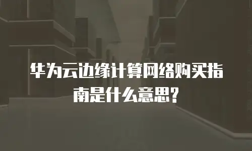 华为云边缘计算网络购买指南是什么意思?