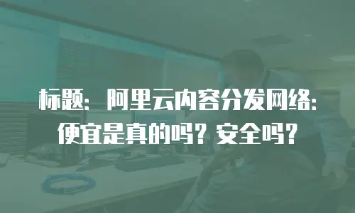 标题：阿里云内容分发网络：便宜是真的吗？安全吗？