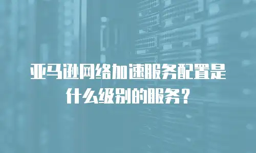 亚马逊网络加速服务配置是什么级别的服务？