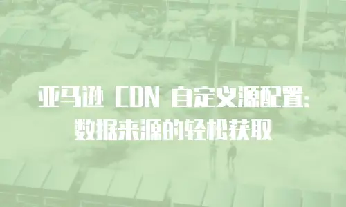 亚马逊 CDN 自定义源配置：数据来源的轻松获取