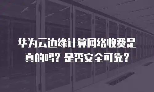 华为云边缘计算网络收费是真的吗？是否安全可靠？