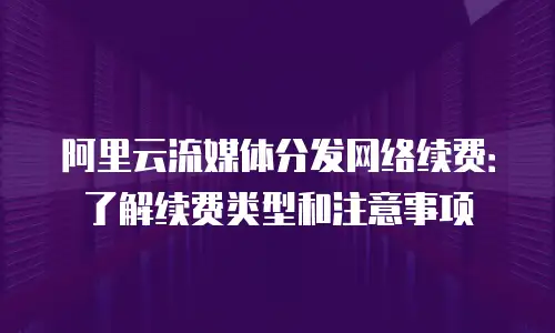 阿里云流媒体分发网络续费：了解续费类型和注意事项
