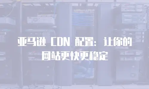 亚马逊 CDN 配置：让你的网站更快更稳定