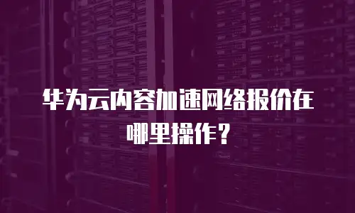 华为云内容加速网络报价在哪里操作？