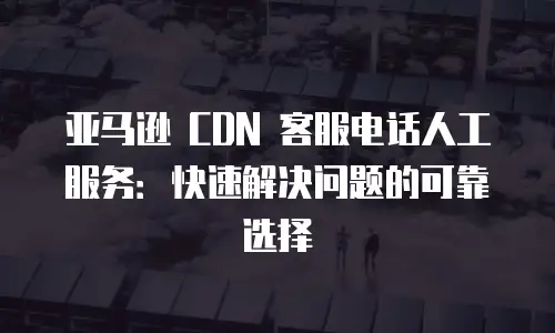 亚马逊 CDN 客服电话人工服务：快速解决问题的可靠选择