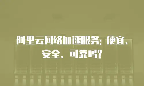 阿里云网络加速服务: 便宜、安全、可靠吗?