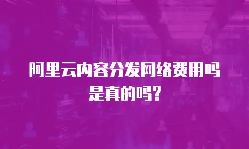 阿里云内容分发网络费用吗是真的吗？