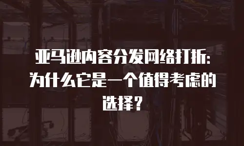 亚马逊内容分发网络打折：为什么它是一个值得考虑的选择？