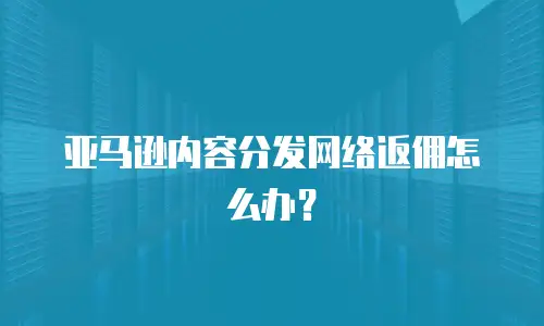 亚马逊内容分发网络返佣怎么办？