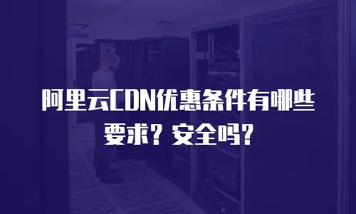阿里云CDN优惠条件有哪些要求？安全吗？