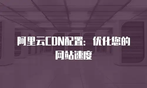 阿里云CDN配置：优化您的网站速度