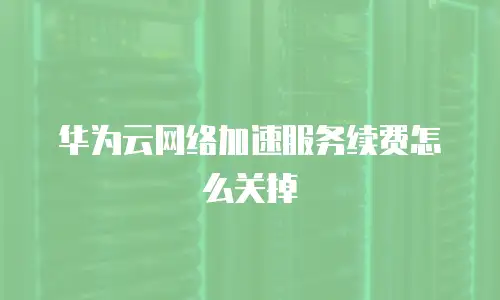 华为云网络加速服务续费怎么关掉