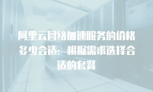 阿里云网络加速服务的价格多少合适：根据需求选择合适的套餐