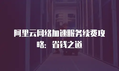 阿里云网络加速服务续费攻略：省钱之道