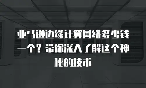 亚马逊边缘计算网络多少钱一个？带你深入了解这个神秘的技术