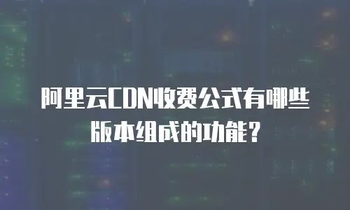 阿里云CDN收费公式有哪些版本组成的功能？