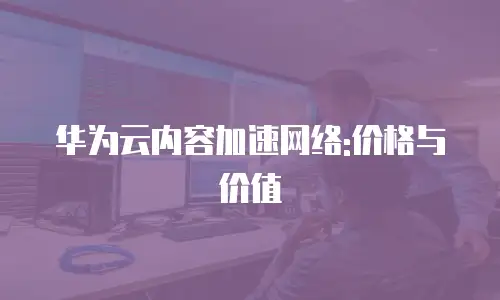 华为云内容加速网络:价格与价值