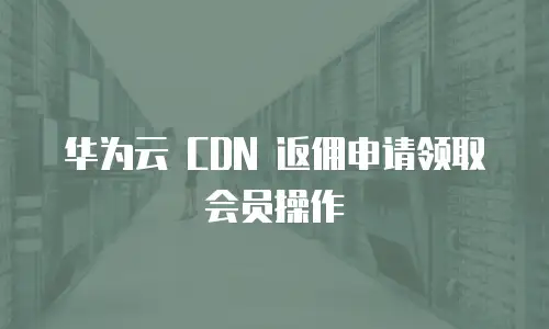 华为云 CDN 返佣申请领取会员操作