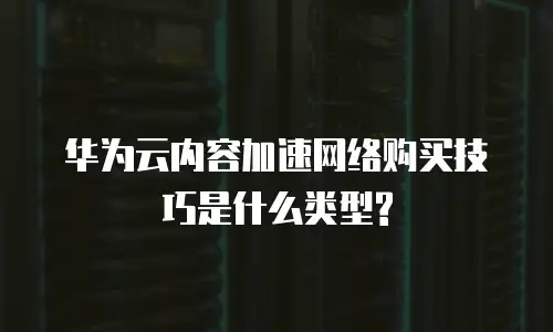 华为云内容加速网络购买技巧是什么类型?