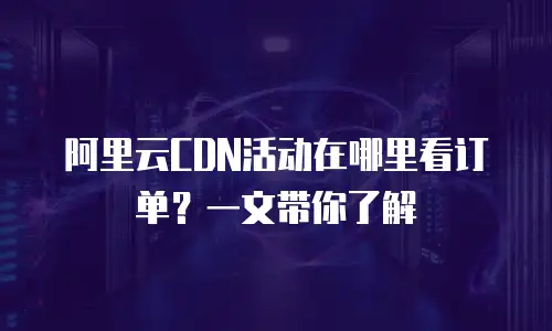 阿里云CDN活动在哪里看订单？一文带你了解