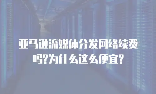 亚马逊流媒体分发网络续费吗?为什么这么便宜?