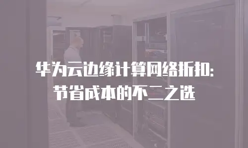 华为云边缘计算网络折扣：节省成本的不二之选