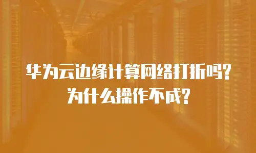 华为云边缘计算网络打折吗?为什么操作不成?