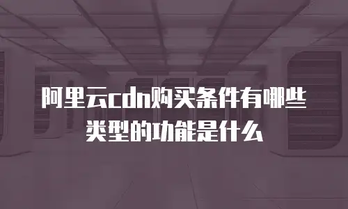 阿里云cdn购买条件有哪些类型的功能是什么