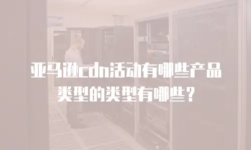 亚马逊cdn活动有哪些产品类型的类型有哪些？