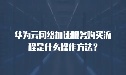 华为云网络加速服务购买流程是什么操作方法？