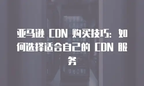 亚马逊 CDN 购买技巧：如何选择适合自己的 CDN 服务