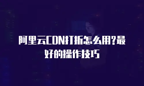 阿里云CDN打折怎么用?最好的操作技巧