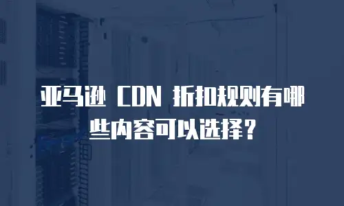 亚马逊 CDN 折扣规则有哪些内容可以选择？