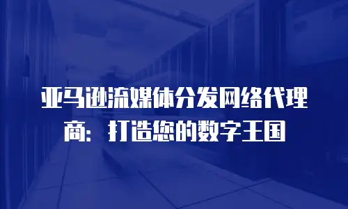 亚马逊流媒体分发网络代理商：打造您的数字王国