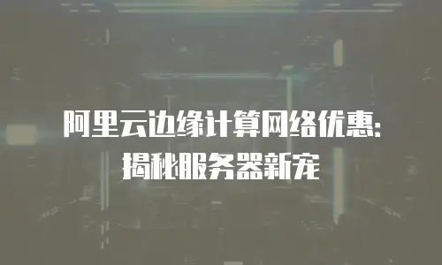 阿里云边缘计算网络优惠：揭秘服务器新宠