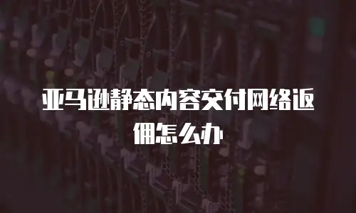 亚马逊静态内容交付网络返佣怎么办