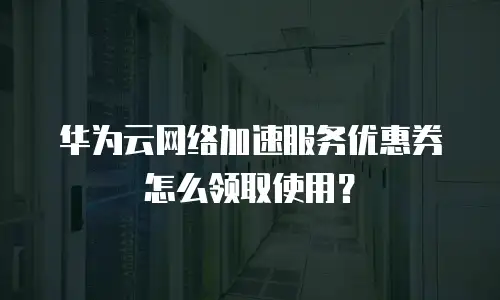 华为云网络加速服务优惠券怎么领取使用？
