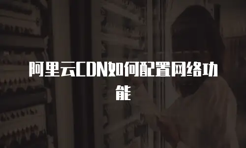 阿里云CDN如何配置网络功能