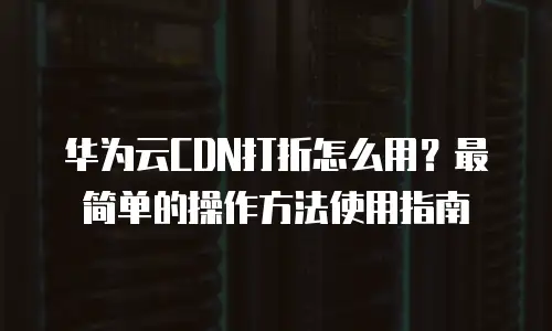 华为云CDN打折怎么用？最简单的操作方法使用指南