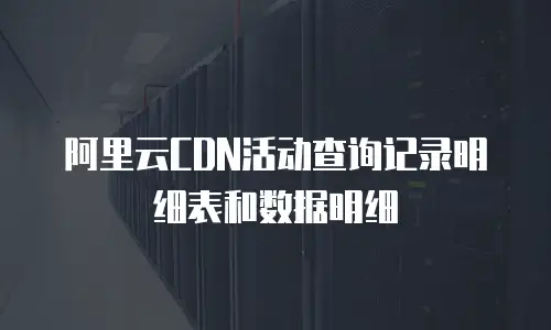 阿里云CDN活动查询记录明细表和数据明细