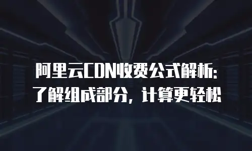 阿里云CDN收费公式解析: 了解组成部分, 计算更轻松