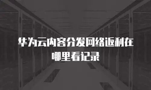 华为云内容分发网络返利在哪里看记录