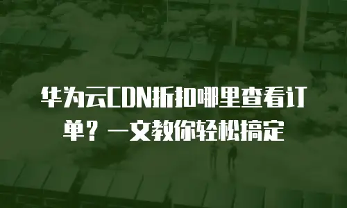 华为云CDN折扣哪里查看订单？一文教你轻松搞定