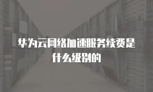 华为云网络加速服务续费是什么级别的