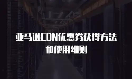 亚马逊CDN优惠券获得方法和使用细则