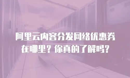 阿里云内容分发网络优惠券在哪里？你真的了解吗？