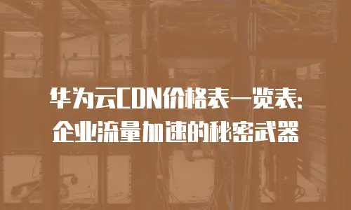华为云CDN价格表一览表：企业流量加速的秘密武器