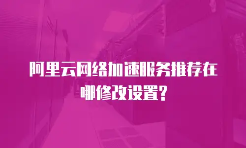 阿里云网络加速服务推荐在哪修改设置?