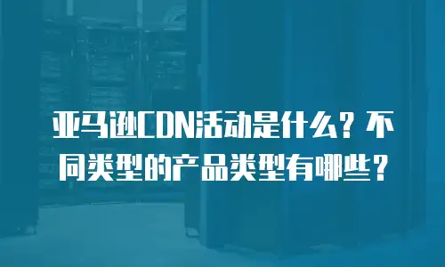 亚马逊CDN活动是什么？不同类型的产品类型有哪些？